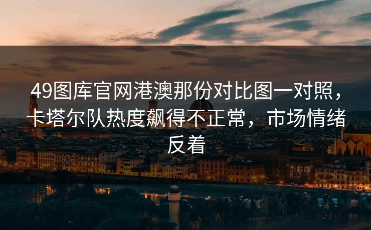 49图库官网港澳那份对比图一对照，卡塔尔队热度飙得不正常，市场情绪反着