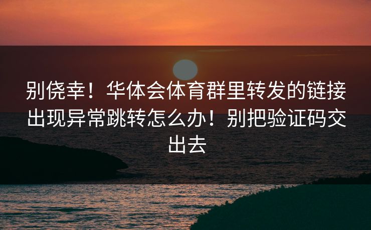 别侥幸！华体会体育群里转发的链接出现异常跳转怎么办！别把验证码交出去