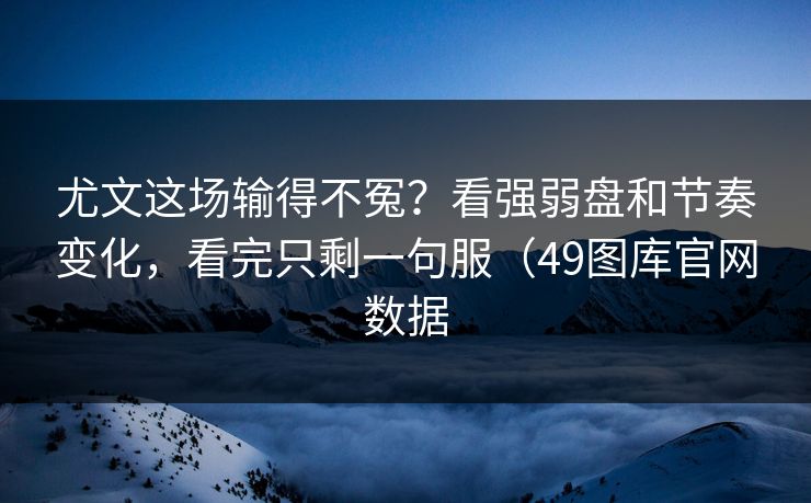 尤文这场输得不冤？看强弱盘和节奏变化，看完只剩一句服（49图库官网数据