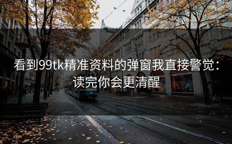 看到99tk精准资料的弹窗我直接警觉：读完你会更清醒