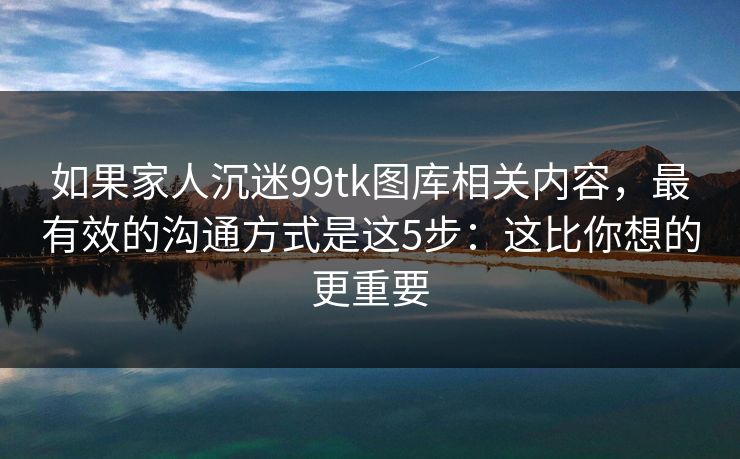 如果家人沉迷99tk图库相关内容，最有效的沟通方式是这5步：这比你想的更重要