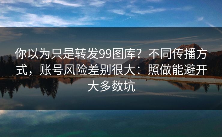你以为只是转发99图库？不同传播方式，账号风险差别很大：照做能避开大多数坑