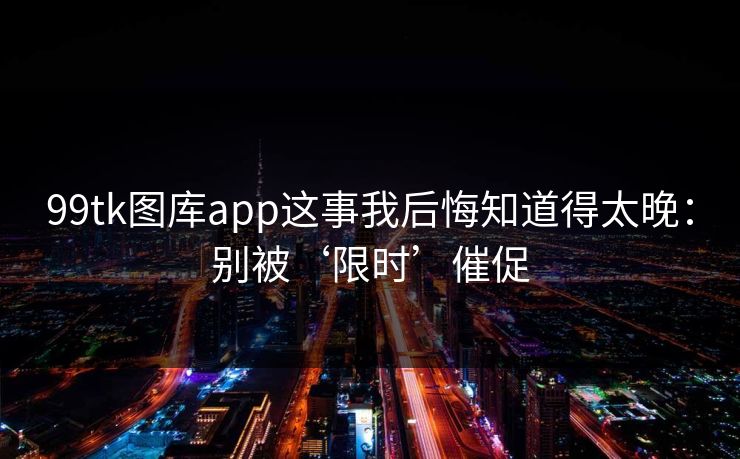 99tk图库app这事我后悔知道得太晚：别被‘限时’催促