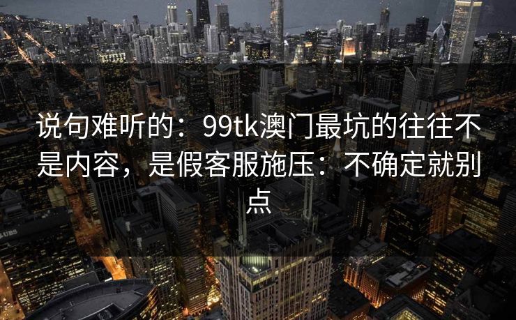 说句难听的：99tk澳门最坑的往往不是内容，是假客服施压：不确定就别点