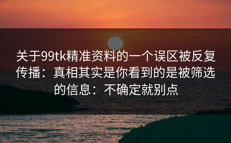 关于99tk精准资料的一个误区被反复传播：真相其实是你看到的是被筛选的信息：不确定就别点