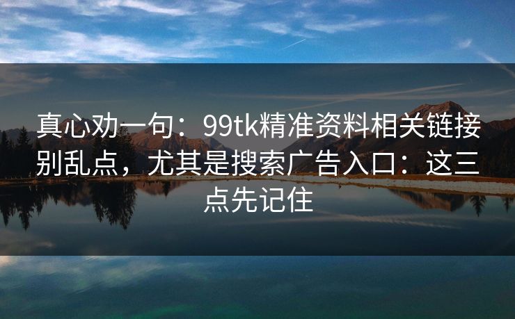 真心劝一句：99tk精准资料相关链接别乱点，尤其是搜索广告入口：这三点先记住