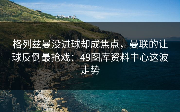 格列兹曼没进球却成焦点，曼联的让球反倒最抢戏：49图库资料中心这波走势