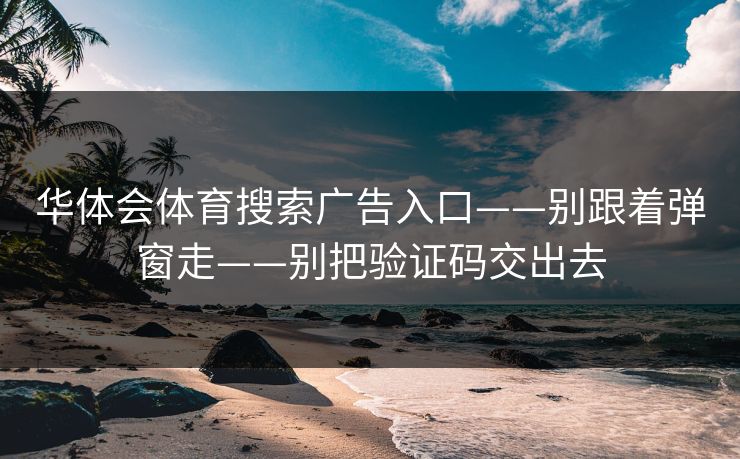华体会体育搜索广告入口——别跟着弹窗走——别把验证码交出去