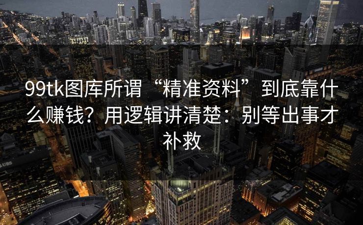 99tk图库所谓“精准资料”到底靠什么赚钱？用逻辑讲清楚：别等出事才补救