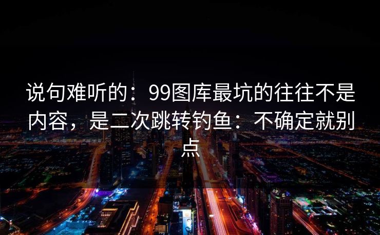 说句难听的：99图库最坑的往往不是内容，是二次跳转钓鱼：不确定就别点