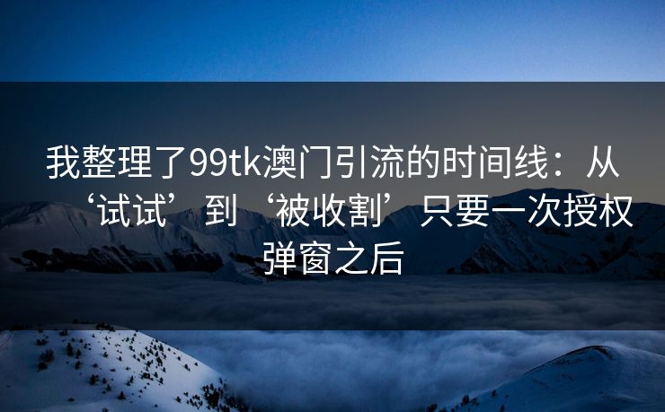 我整理了99tk澳门引流的时间线:从‘试试’到‘被收割’只要一次授权弹窗之后 我整理了99tk澳门引流的时间线:从‘试试’到‘被收割’只要一次授权弹窗之后