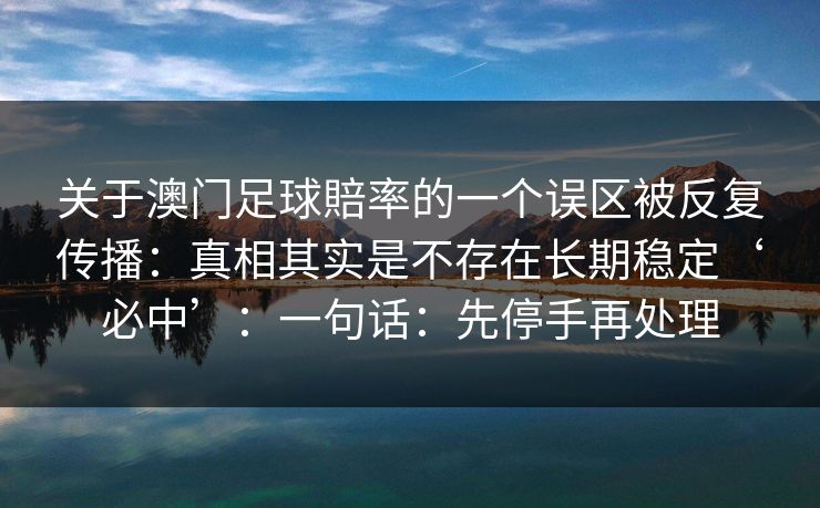 关于澳门足球賠率的一个误区被反复传播:真相其实是不存在长期稳定‘必中’:一句话:先停手再处理 关于澳门足球賠率的一个误区被反复传播:真相其实是不存在长期稳定‘必中’:一句话:先停手再处理