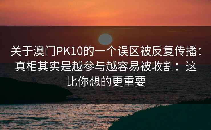 关于澳门PK10的一个误区被反复传播:真相其实是越参与越容易被收割:这比你想的更重要 关于澳门PK10的一个误区被反复传播:真相其实是越参与越容易被收割:这比你想的更重要