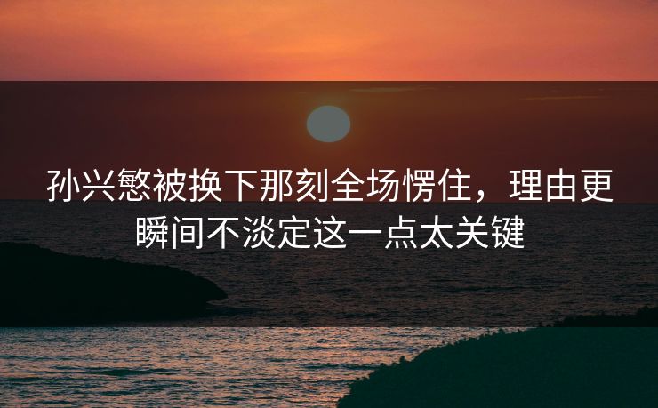 孙兴慜被换下那刻全场愣住,理由更瞬间不淡定这一点太关键 孙兴慜被换下那刻全场愣住,理由更瞬间不淡定这一点太关键